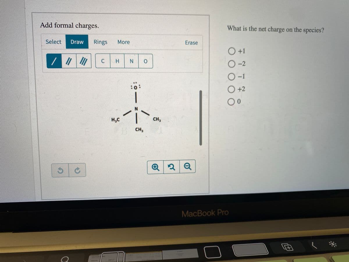 Add formal charges.
What is the net charge on the species?
Select
Draw
Rings
More
Erase
+1
H.
N O
O-2
-1
O+2
O0
H,C
CH,
CH,
MacBook Pro
