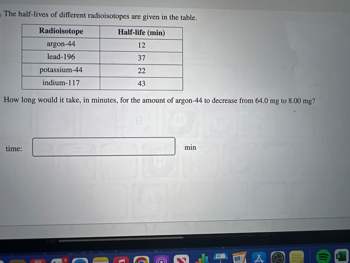 The half-lives of different radioisotopes are given in the table.
Half-life (min)
Radioisotope
argon-44
lead-196
time:
potassium-44
indium-117
How long would it take, in minutes, for the amount of argon-44 to decrease from 64.0 mg to 8.00 mg?
ADI
12
37
22
43
NOV
1
C
min
C
3:37
1
()))