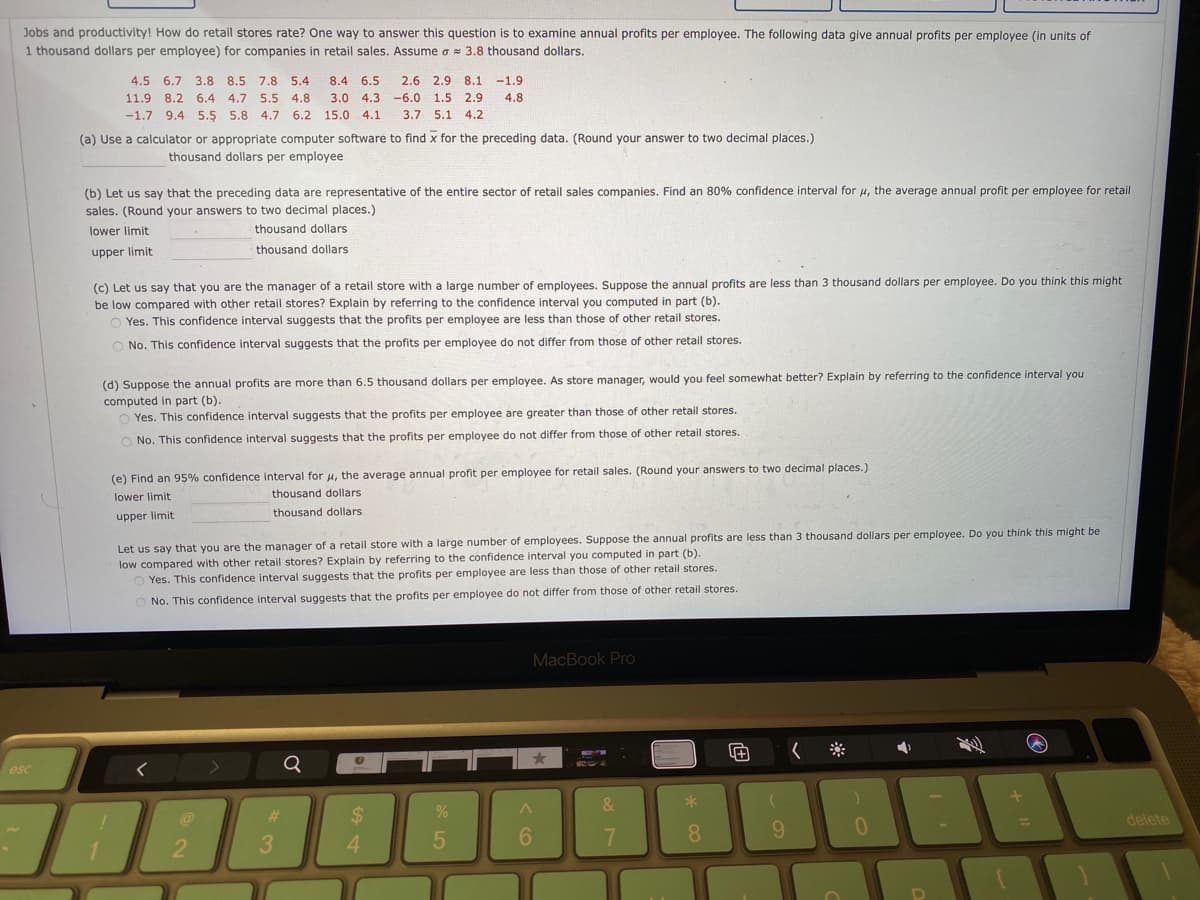 Jobs and productivity! How do retail stores rate? One way to answer this question is to examine annual profits per employee. The following data give annual profits per employee (in units of
1 thousand dollars per employee) for companies in retail sales. Assume o = 3.8 thousand dollars.
4.5 6.7 3.8 8.5 7.8 5.4
8.4 6.5
2.6 2.9 8.1
-1.9
11.9 8.2 6.4 4.7 5.5 4.8
3.0 4.3
-6.0 1.5 2.9
4.8
-1.7 9.4 5.5 5.8 4.7 6.2 15.0 4.1
3.7 5.1 4.2
(a) Use a calculator or appropriate computer software to find x for the preceding data. (Round your answer to two decimal places.)
thousand dollars per employee
(b) Let us say that the preceding data are representative of the entire sector of retail sales companies. Find an 80% confidence interval for u, the average annual profit per employee for retail
sales. (Round your answers to two decimal places.)
lower limit
thousand dollars
upper limit
thousand dollars
(c) Let us say that you are the manager of a retail store with a large number of employees. Suppose the annual profits are less than 3 thousand dollars per employee. Do you think this might
be low compared with other retail stores? Explain by referring to the confidence interval you computed in part (b).
O Yes. This confidence interval suggests that the profits per employee are less than those of other retail stores.
O No. This confidence interval suggests that the profits per employee do not differ from those of other retail stores.
(d) Suppose the annual profits are more than 6.5 thousand dollars per employee. As store manager, would you feel somewhat better? Explain by referring to the confidence interval you
computed in part (b).
O Yes. This confidence interval suggests that the profits per employee are greater than those of other retail stores.
O No. This confidence interval suggests that the profits per employee do not differ from those of other retail stores.
(e) Find an 95% confidence interval for H, the average annual profit per employee for retail sales. (Round your answers to two decimal places.)
thousand dollars
lower limit
thousand dollars
upper limit
Let us say that you are the manager of a retail store with a large number of employees. Suppose the annual profits are less than 3 thousand dollars per employee. Do you think this might be
low compared with other retail stores? Explain by referring to the confidence interval you computed in part (b).
Yes. This confidence interval suggests that the profits per employee are less than those of other retail stores.
O No. This confidence interval suggests that the profits per employee do not differ from those of other retail stores.
MacBook Pro
三
Q
esc
&
%24
delete
6.
8.
9.
2
4.
