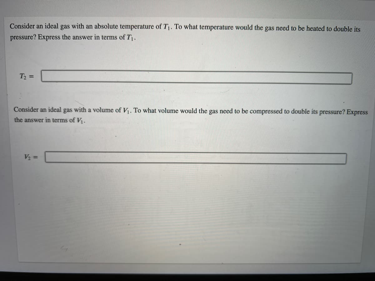 Consider an ideal gas with an absolute temperature of T1. To what temperature would the gas need to be heated to double its
pressure? Express the answer in terms of T.
T2 =
Consider an ideal gas with a volume of V. To what volume would the gas need to be compressed to double its pressure? Express
the answer in terms of V.
V2 =
