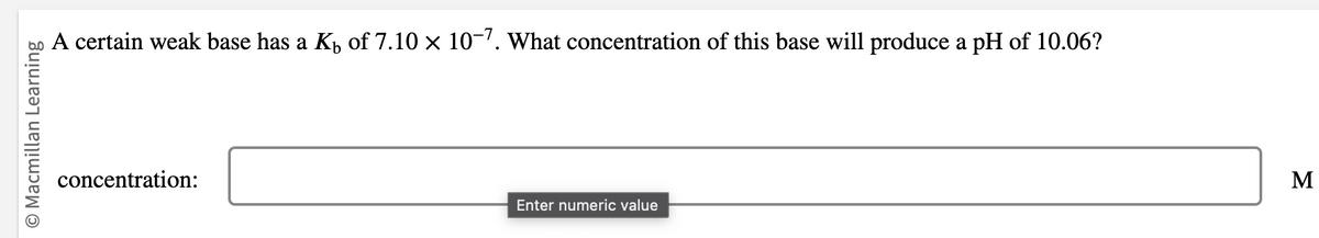 O Macmillan Learning
A certain weak base has a K of 7.10 × 10-7. What concentration of this base will produce a pH of 10.06?
concentration:
Enter numeric value
M