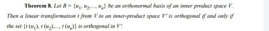 Theorem 8. Let B= {u, u,., u,} be an orthonormal basis of an inner product space V.
Then a linear transformation t from V to an inner-product space V' is orthogonal if and only if
the set {t (u), t (u2),..., t (u,)} is orthogonal in V'.
