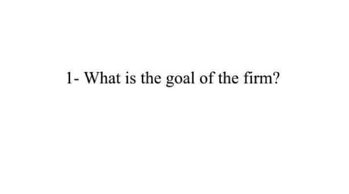 1- What is the goal of the firm?
