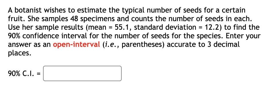 A botanist wishes to estimate the typical number of seeds for a certain
fruit. She samples 48 specimens and counts the number of seeds in each.
Use her sample results (mean = 55.1, standard deviation = 12.2) to find the
90% confidence interval for the number of seeds for the species. Enter your
answer as an open-interval (i.e., parentheses) accurate to 3 decimal
places.
90% C.I. =
