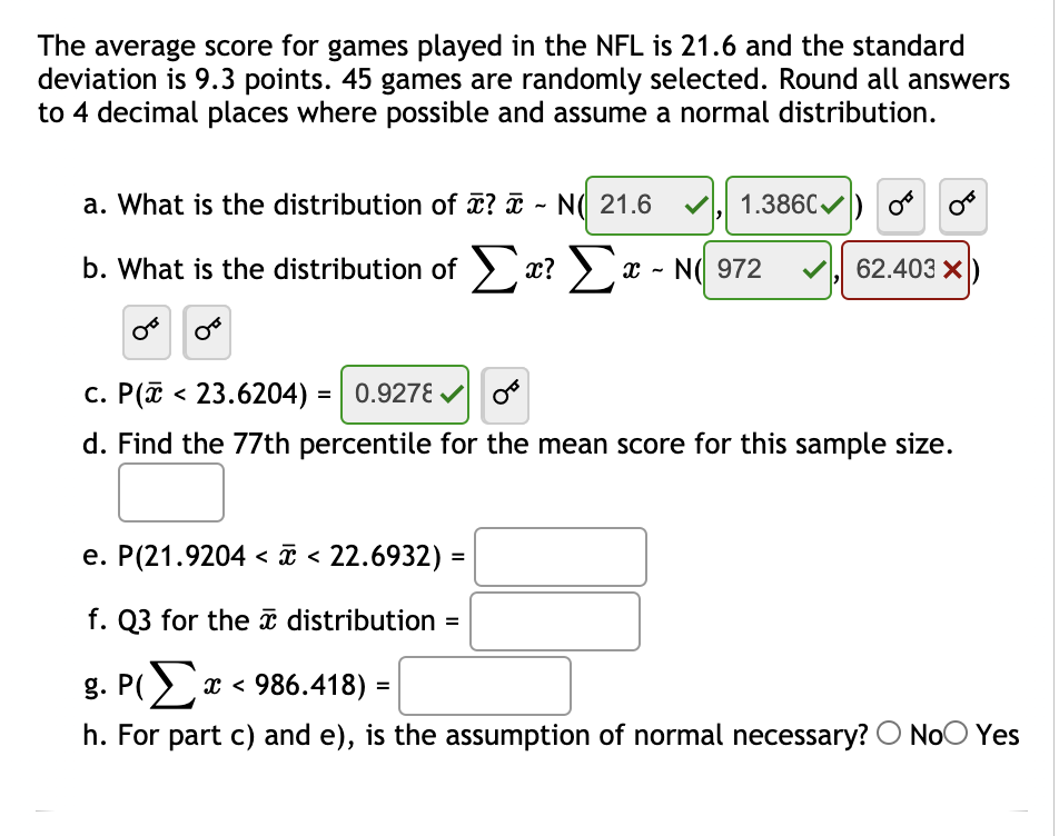 The average score for games played in the NFL is 21.6 and the standard
deviation is 9.3 points. 45 games are randomly selected. Round all answers
to 4 decimal places where possible and assume a normal distribution.
a. What is the distribution of ? ¤ ~ N( 21.6
1.386C
b. What is the distribution of > x? > x - N( 972
62.403 X
c. P(ī < 23.6204) = 0.9278 V
d. Find the 77th percentile for the mean score for this sample size.
e. P(21.9204 < ī < 22.6932)
f. Q3 for the ī distribution =
g. PΣ 986.418)-
h. For part c) and e), is the assumption of normal necessary?O NoO Yes
