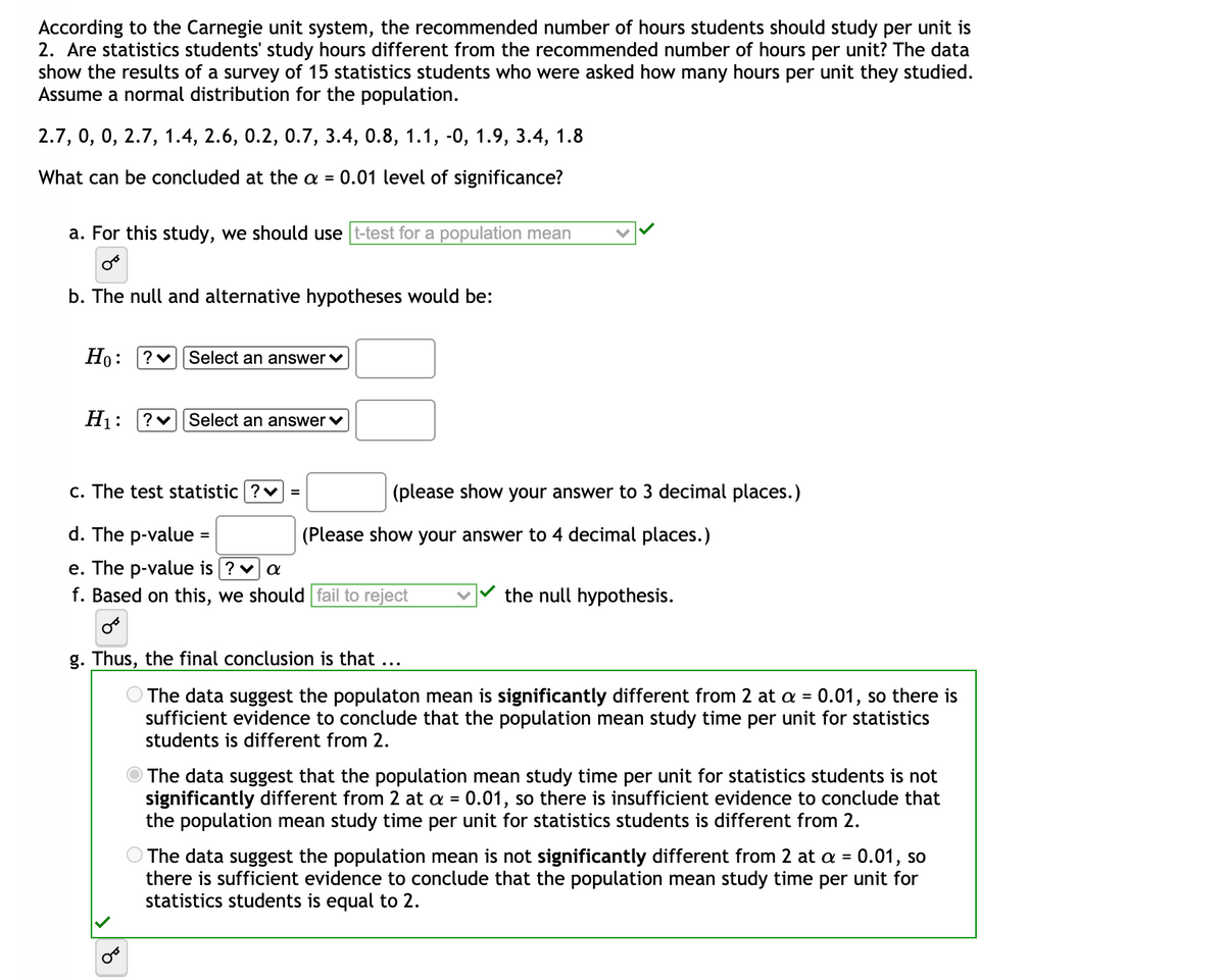 According to the Carnegie unit system, the recommended number of hours students should study per unit is 2. Are statistics students' study hours different from the recommended number of hours per unit? The data show the results of a survey of 15 statistics students who were asked how many hours per unit they studied. Assume a normal distribution for the population.

Data: 2.7, 0, 2.7, 1.4, 2.6, 0.2, 0.7, 3.4, 0.8, 1.1, -0.1, 1.9, 3.4, 1.8

What can be concluded at the α = 0.01 level of significance?

a. For this study, we use: t-test for a population mean (selected option)

b. The null and alternative hypotheses would be:
   - H₀: μ = 2
   - H₁: μ ≠ 2

c. The test statistic = ______ (please show your answer to 3 decimal places.)

d. The p-value = ______ (please show your answer to 4 decimal places.)

e. The p-value is ____ α

f. Based on this, we should: fail to reject the null hypothesis (selected option)

g. Thus, the final conclusion is that:
   - The data suggest the population mean is not significantly different from 2 at α = 0.01, so there is insufficient evidence to conclude that the population mean study time per unit for statistics students is different from 2. (Selected option)