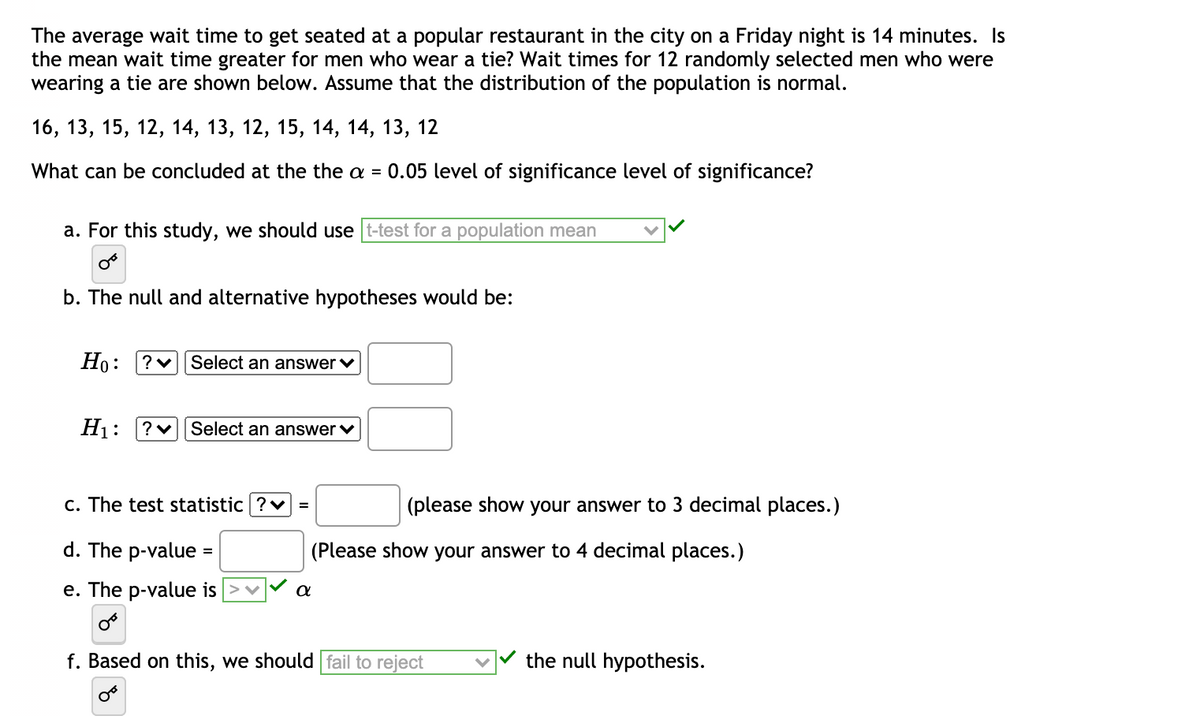 The average wait time to get seated at a popular restaurant in the city on a Friday night is 14 minutes. Is
the mean wait time greater for men who wear a tie? Wait times for 12 randomly selected men who were
wearing a tie are shown below. Assume that the distribution of the population is normal.
16, 13, 15, 12, 14, 13, 12, 15, 14, 14, 13, 12
What can be concluded at the the a =
0.05 level of significance level of significance?
a. For this study, we should use t-test for a population mean
b. The null and alternative hypotheses would be:
Но:
Select an answer v
H1:
?v Select an answer v
c. The test statistic ?v
(please show your answer to 3 decimal places.)
d. The p-value =
(Please show your answer to 4 decimal places.)
e. The p-value is
a
f. Based on this, we should fail to reject
the null hypothesis.
