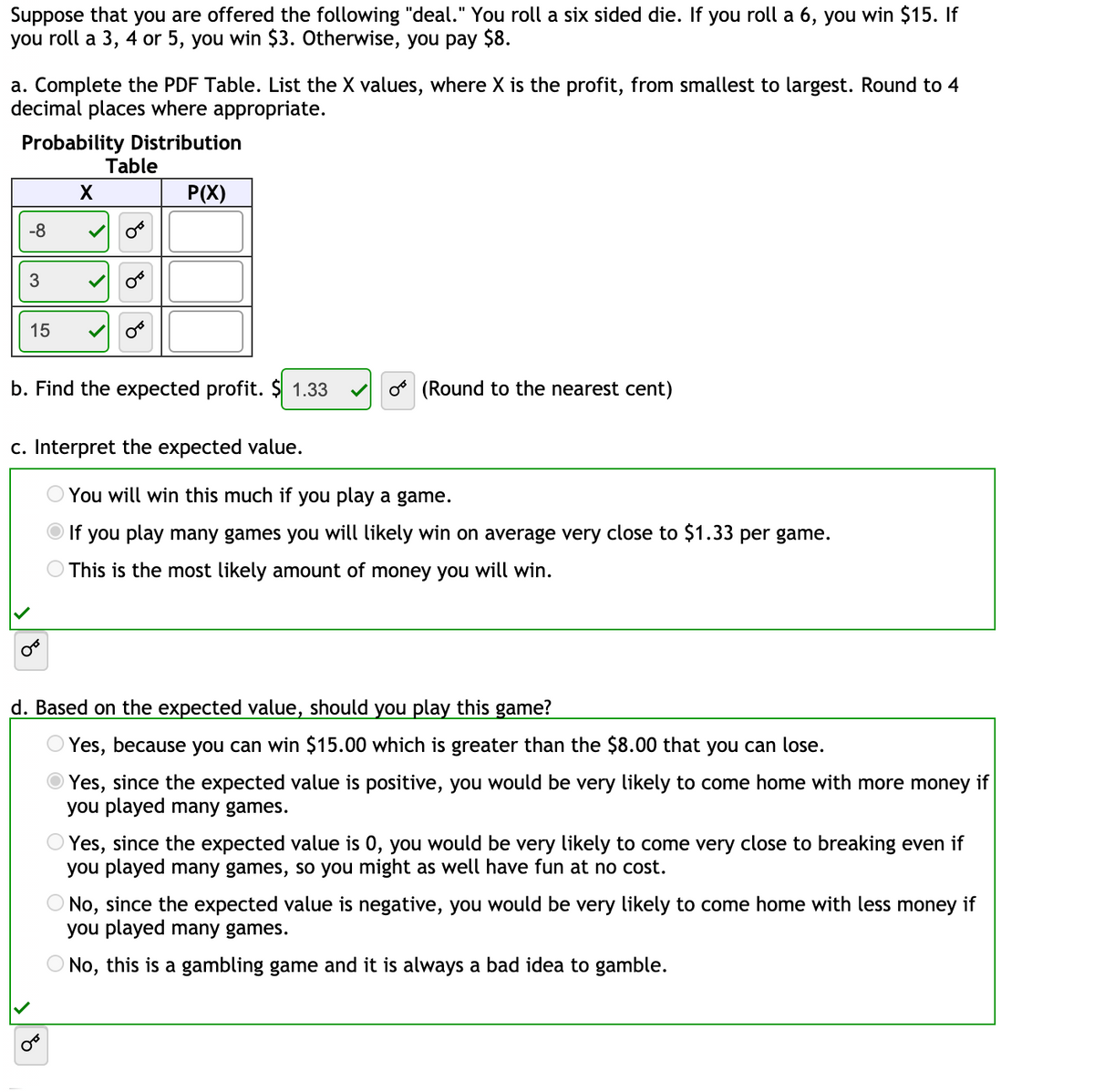 **Transcription of Educational Content on Probability and Expected Value**

---

Suppose that you are offered the following "deal." You roll a six-sided die. If you roll a 6, you win $15. If you roll a 3, 4, or 5, you win $3. Otherwise, you pay $8.

**a. Complete the PDF Table. List the X values, where X is the profit, from smallest to largest. Round to 4 decimal places where appropriate.**

**Probability Distribution Table:**

| X  | P(X) |
|----|------|
| -8 | 