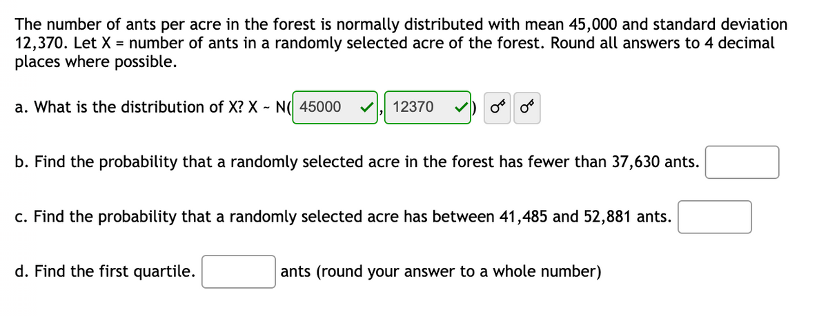 The number of ants per acre in the forest is normally distributed with mean 45,000 and standard deviation
12,370. Let X = number of ants in a randomly selected acre of the forest. Round all answers to 4 decimal
places where possible.
a. What is the distribution of X? X - N( 45000
12370
b. Find the probability that a randomly selected acre in the forest has fewer than 37,630 ants.
c. Find the probability that a randomly selected acre has between 41,485 and 52,881 ants.
d. Find the first quartile.
ants (round your answer to a whole number)
