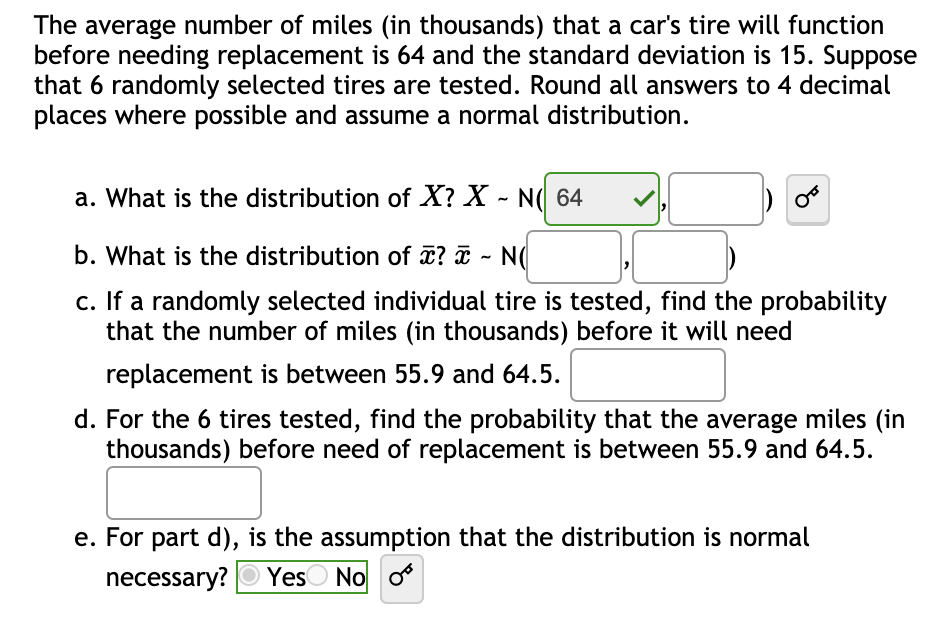 The average number of miles (in thousands) that a car's tire will function
before needing replacement is 64 and the standard deviation is 15. Suppose
that 6 randomly selected tires are tested. Round all answers to 4 decimal
places where possible and assume a normal distribution.
a. What is the distribution of X? X - N( 64
b. What is the distribution of ? ¤ - N(
c. If a randomly selected individual tire is tested, find the probability
that the number of miles (in thousands) before it will need
replacement is between 55.9 and 64.5.
d. For the 6 tires tested, find the probability that the average miles (in
thousands) before need of replacement is between 55.9 and 64.5.
e. For part d), is the assumption that the distribution is normal
necessary?
YesO No o
