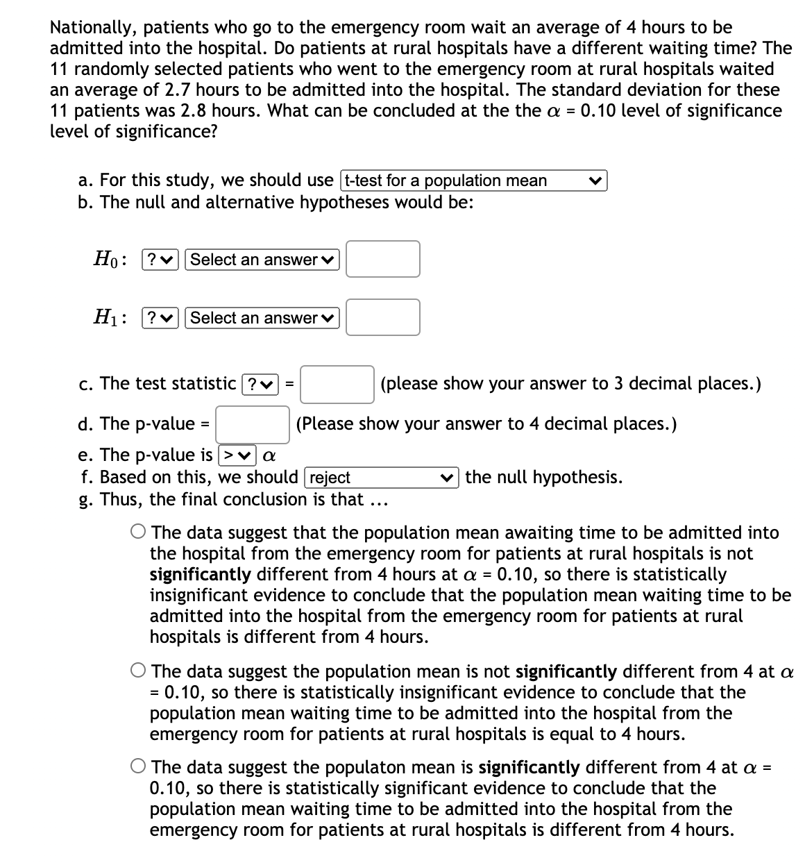 Nationally, patients who go to the emergency room wait an average of 4 hours to be
admitted into the hospital. Do patients at rural hospitals have a different waiting time? The
11 randomly selected patients who went to the emergency room at rural hospitals waited
an average of 2.7 hours to be admitted into the hospital. The standard deviation for these
11 patients was 2.8 hours. What can be concluded at the the a = 0.10 level of significance
level of significance?
a. For this study, we should use t-test for a population mean
b. The null and alternative hypotheses would be:
Ho: ?v Select an answer v
H1:
?v Select an answer v
c. The test statistic ?v =
(please show your answer to 3 decimal places.)
d. The p-value =
(Please show your answer to 4 decimal places.)
e. The p-value is >v]a
f. Based on this, we should reject
g. Thus, the final conclusion is that ...
v the null hypothesis.
The data suggest that the population mean awaiting time to be admitted into
the hospital from the emergency room for patients at rural hospitals is not
significantly different from 4 hours at a = 0.10, so there is statistically
insignificant evidence to conclude that the population mean waiting time to be
admitted into the hospital from the emergency room for patients at rural
hospitals is different from 4 hours.
O The data suggest the population mean is not significantly different from 4 at a
= 0.10, so there is statistically insignificant evidence to conclude that the
population mean waiting time to be admitted into the hospital from the
emergency room for patients at rural hospitals is equal to 4 hours.
%3D
O The data suggest the populaton mean is significantly different from 4 at a =
0.10, so there is statistically significant evidence to conclude that the
population mean waiting time to be admitted into the hospital from the
emergency room for patients at rural hospitals is different from 4 hours.
