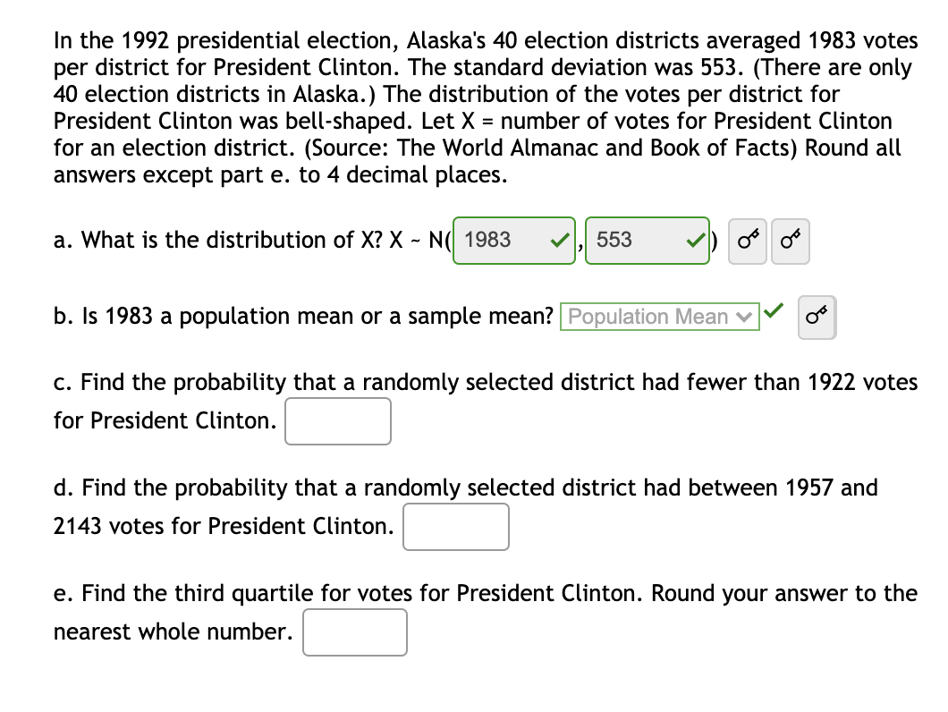 In the 1992 presidential election, Alaska's 40 election districts averaged 1983 votes
per district for President Clinton. The standard deviation was 553. (There are only
40 election districts in Alaska.) The distribution of the votes per district for
President Clinton was bell-shaped. Let X = number of votes for President Clinton
for an election district. (Source: The World Almanac and Book of Facts) Round all
answers except part e. to 4 decimal places.
a. What is the distribution of X? X ~ N( 1983
553
b. Is 1983 a population mean or a sample mean? Population Mean v
c. Find the probability that a randomly selected district had fewer than 1922 votes
for President Clinton.
d. Find the probability that a randomly selected district had between 1957 and
2143 votes for President Clinton.
e. Find the third quartile for votes for President Clinton. Round your answer to the
nearest whole number.
