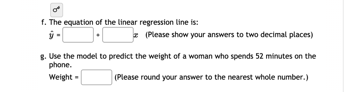 f. The equation of the linear regression line is:
x (Please show your answers to two decimal places)
+
g. Use the model to predict the weight of a woman who spends 52 minutes on the
phone.
Weight =
(Please round your answer to the nearest whole number.)
