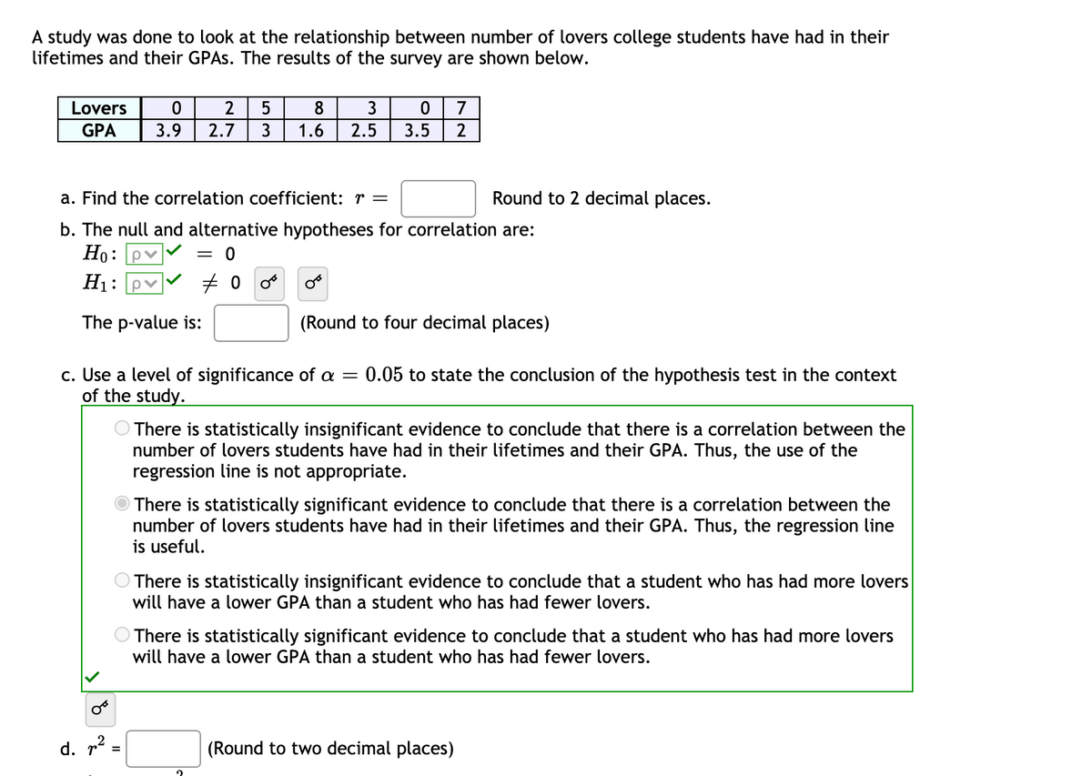 A study was done to look at the relationship between number of lovers college students have had in their
lifetimes and their GPAS. The results of the survey are shown below.
Lovers
2
7
GPA
3.9
2.7
3
1.6
2.5
3.5
2
a. Find the correlation coefficient: r =
Round to 2 decimal places.
b. The null and alternative hypotheses for correlation are:
Но: ру
= 0
H1:
The p-value is:
(Round
four decimal places)
c. Use a level of significance of a =
of the study.
0.05 to state the conclusion of the hypothesis test in the context
There is statistically insignificant evidence to conclude that there is a correlation between the
number of lovers students have had in their lifetimes and their GPA. Thus, the use of the
regression line is not appropriate.
There is statistically significant evidence to conclude that there is a correlation between the
number of lovers students have had in their lifetimes and their GPA. Thus, the regression line
is useful.
O There is statistically insignificant evidence to conclude that a student who has had more lovers
will have a lower GPA than a student who has had fewer lovers.
There is statistically significant evidence to conclude that a student who has had more lovers
will have a lower GPA than a student who has had fewer lovers.
d. r?
(Round to two decimal places)
