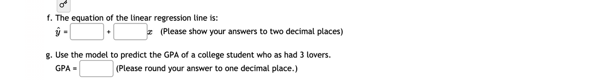 f. The equation of the linear regression line is:
ŷ =
x (Please show your answers to two decimal places)
%3D
+
g. Use the model to predict the GPA of a college student who as had 3 lovers.
GPA =
(Please round your answer to one decimal place.)
