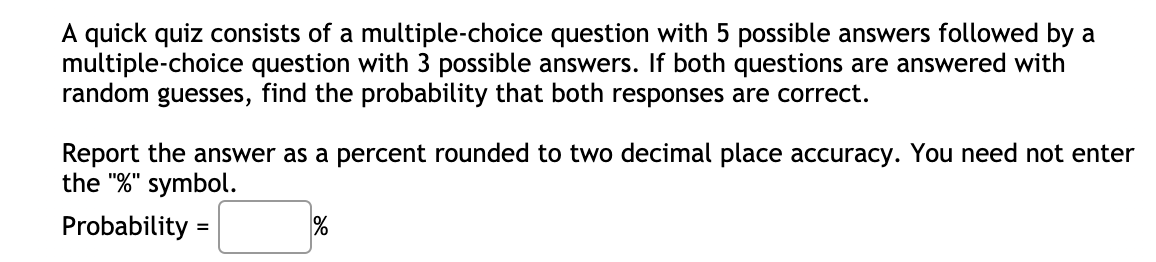 A quick quiz consists of a multiple-choice question with 5 possible answers followed by a
multiple-choice question with 3 possible answers. If both questions are answered with
random guesses, find the probability that both responses are correct.
Report the answer as a percent rounded to two decimal place accuracy. You need not enter
the "%" symbol.
Probability =
