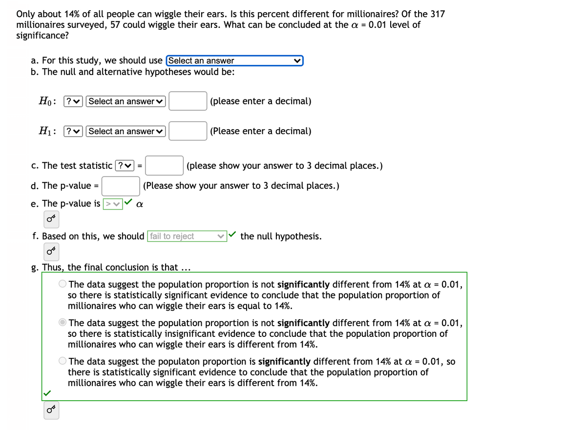 Only about 14% of all people can wiggle their ears. Is this percent different for millionaires? Of the 317
millionaires surveyed, 57 could wiggle their ears. What can be concluded at the a = 0.01 level of
significance?
a. For this study, we should use (Select an answer
b. The null and alternative hypotheses would be:
Ho: ?v Select an answer v
(please enter a decimal)
H1:
?v Select an answer v
(Please enter a decimal)
c. The test statistic ?v =
(please show your answer to 3 decimal places.)
d. The p-value =
(Please show your answer to 3 decimal places.)
e. The p-value is
f. Based on this, we should fail to reject
the null hypothesis.
g. Thus, the final conclusion is that
...
The data suggest the population proportion is not significantly different from 14% at a = 0.01,
so there is statistically significant evidence to conclude that the population proportion of
millionaires who can wiggle their ears is equal to 14%.
The data suggest the population proportion is not significantly different from 14% at a = 0.01,
so there is statistically insignificant evidence to conclude that the population proportion of
millionaires who can wiggle their ears is different from 14%.
O The data suggest the populaton proportion is significantly different from 14% at a = 0.01, so
there is statistically significant evidence to conclude that the population proportion of
millionaires who can wiggle their ears is different from 14%.
