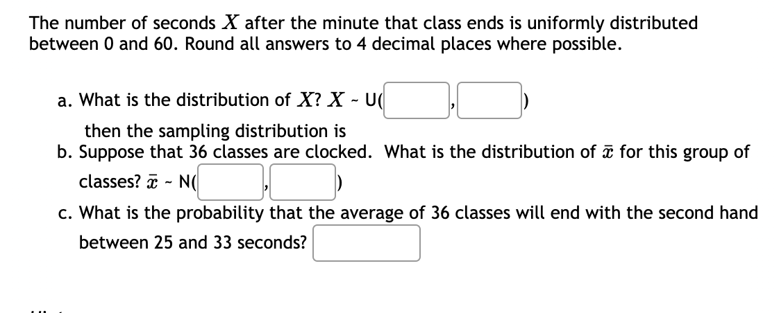 The number of seconds X after the minute that class ends is uniformly distributed
between 0 and 60. Round all answers to 4 decimal places where possible.
a. What is the distribution of X? X - U(
then the sampling distribution is
b. Suppose that 36 classes are clocked. What is the distribution of ữ for this group of
classes? a - N(
c. What is the probability that the average of 36 classes will end with the second hand
between 25 and 33 seconds?
