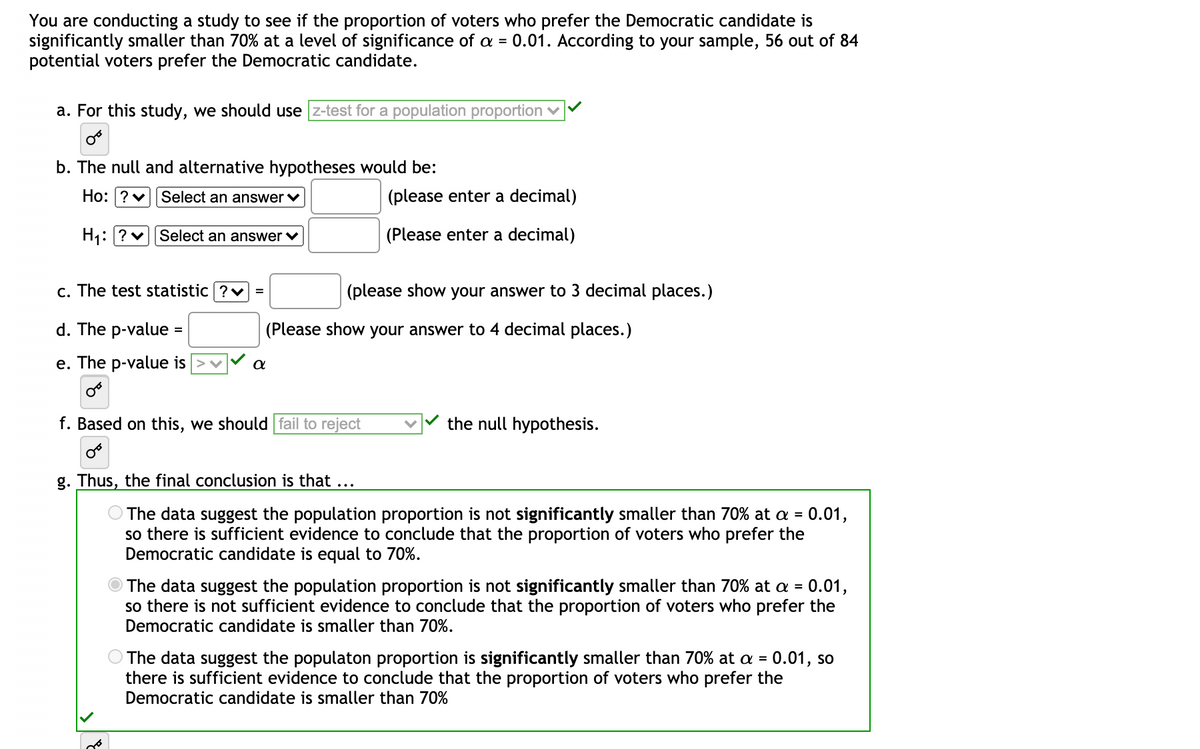 You are conducting a study to see if the proportion of voters who prefer the Democratic candidate is
significantly smaller than 70% at a level of significance of a = 0.01. According to your sample, 56 out of 84
potential voters prefer the Democratic candidate.
a. For this study, we should use z-test for a population proportion v
b. The null and alternative hypotheses would be:
Ho: ?v||Select an answer v
(please enter a decimal)
H1: ? v|Select an answer v
(Please enter a decimal)
c. The test statistic ?v =
(please show your answer to 3 decimal places.)
d. The p-value =
|(Please show your answer to 4 decimal places.)
e. The p-value is
f. Based on this, we should fail to reject
the null hypothesis.
g. Thus, the final conclusion is that ...
O The data suggest the population proportion is not significantly smaller than 70% at a = 0.01,
so there is sufficient evidence to conclude that the proportion of voters who prefer the
Democratic candidate is equal to 70%.
O The data suggest the population proportion is not significantly smaller than 70% at a = 0.01,
so there is not sufficient evidence to conclude that the proportion of voters who prefer the
Democratic candidate is smaller than 70%.
The data suggest the populaton proportion is significantly smaller than 70% at a = 0.01, so
there is sufficient evidence to conclude that the proportion of voters who prefer the
Democratic candidate is smaller than 70%
