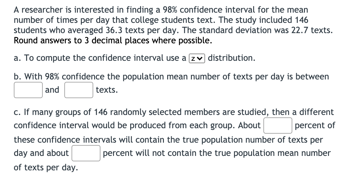 A researcher is interested in finding a 98% confidence interval for the mean
number of times per day that college students text. The study included 146
students who averaged 36.3 texts per day. The standard deviation was 22.7 texts.
Round answers to 3 decimal places where possible.
a. To compute the confidence interval use a zv distribution.
b. With 98% confidence the population mean number of texts per day is between
and
texts.
c. If many groups of 146 randomly selected members are studied, then a different
confidence interval would be produced from each group. About
percent of
these confidence intervals will contain the true population number of texts per
day and about
percent will not contain the true population mean number
of texts per day.
