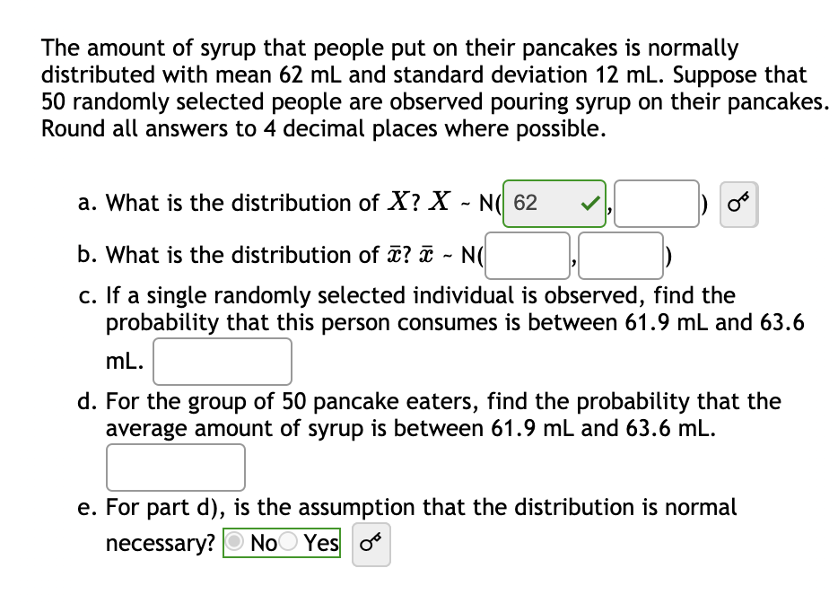 The amount of syrup that people put on their pancakes is normally
distributed with mean 62 mL and standard deviation 12 mL. Suppose that
50 randomly selected people are observed pouring syrup on their pancakes.
Round all answers to 4 decimal places where possible.
a. What is the distribution of X? X - N( 62
b. What is the distribution of ? ¤ - N(
c. If a single randomly selected individual is observed, find the
probability that this person consumes is between 61.9 mL and 63.6
mL.
d. For the group of 50 pancake eaters, find the probability that the
average amount of syrup is between 61.9 mL and 63.6 mL.
e. For part d), is the assumption that the distribution is normal
necessary? O NoO Yes o
