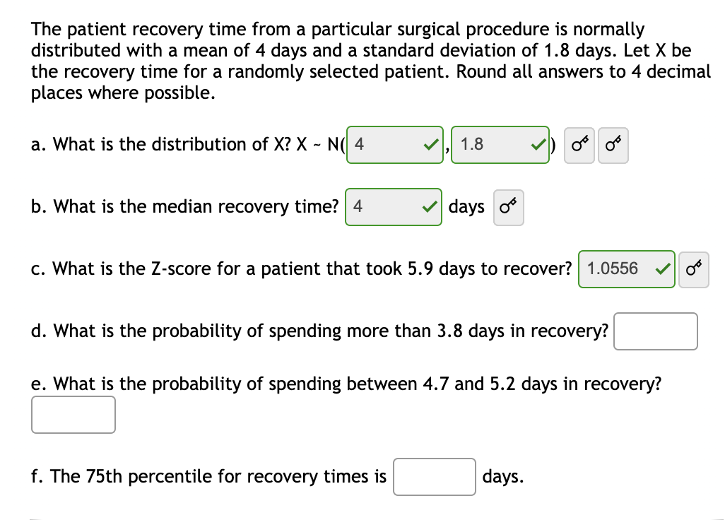 The patient recovery time from a particular surgical procedure is normally distributed with a mean of 4 days and a standard deviation of 1.8 days. Let X be the recovery time for a randomly selected patient. Round all answers to 4 decimal places where possible.

a. What is the distribution of X? X ~ N(4, 1.8)

b. What is the median recovery time? 4 days

c. What is the Z-score for a patient that took 5.9 days to recover? 1.0556

d. What is the probability of spending more than 3.8 days in recovery?

e. What is the probability of spending between 4.7 and 5.2 days in recovery?

f. The 75th percentile for recovery times is ___ days.