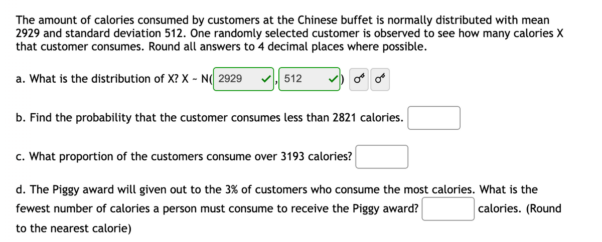 The amount of calories consumed by customers at the Chinese buffet is normally distributed with mean
2929 and standard deviation 512. One randomly selected customer is observed to see how many calories X
that customer consumes. Round all answers to 4 decimal places where possible.
a. What is the distribution of X? X
N( 2929
512
b. Find the probability that the customer consumes less than 2821 calories.
c. What proportion of the customers consume over 3193 calories?
d. The Piggy award will given out to the 3% of customers who consume the most calories. What is the
fewest number of calories a person must consume to receive the Piggy award?
calories. (Round
to the nearest calorie)
