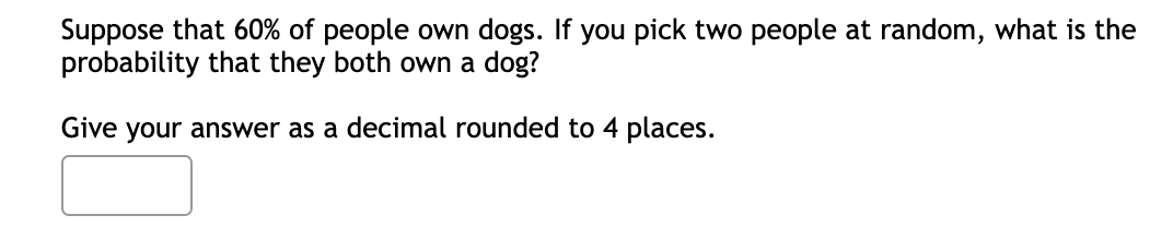 Suppose that 60% of people own dogs. If you pick two people at random, what is the
probability that they both own a dog?
Give your answer as a decimal rounded to 4 places.
