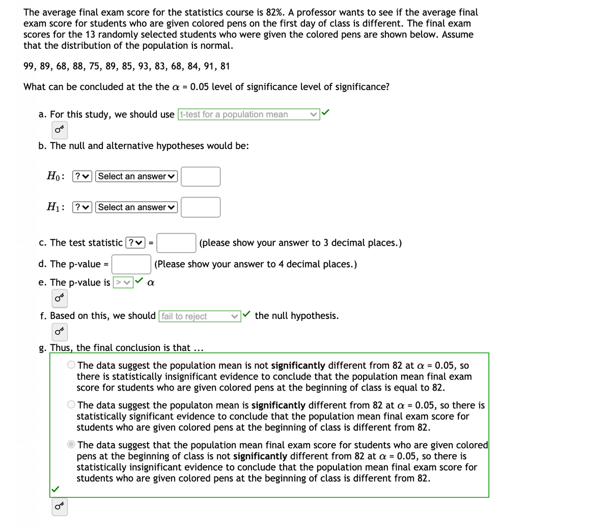 The average final exam score for the statistics course is 82%. A professor wants to see if the average final
exam score for students who are given colored pens on the first day of class is different. The final exam
scores for the 13 randomly selected students who were given the colored pens are shown below. Assume
that the distribution of the population is normal.
99, 89, 68, 88, 75, 89, 85, 93, 83, 68, 84, 91, 81
What can be concluded at the the a = 0.05 level of significance level of significance?
a. For this study, we should use t-test for a population mean
b. The null and alternative hypotheses would be:
Но:
?v Select an answer v
Hj: ?v| Select an answer v
c. The test statistic ?v =
(please show your answer to 3 decimal places.)
d. The p-value =
(Please show your answer to 4 decimal places.)
e. The p-value is
f. Based on this, we should fail to reject
the null hypothesis.
g. Thus, the final conclusion is that ...
O The data suggest the population mean is not significantly different from 82 at a = 0.05, so
there is statistically insignificant evidence to conclude that the population mean final exam
score for students who are given colored pens at the beginning of class is equal to 82.
The data suggest the populaton mean is significantly different from 82 at a = 0.05, so there is
statistically significant evidence to conclude that the population mean final exam score for
students who are given colored pens at the beginning of class is different from 82.
O The data suggest that the population mean final exam score for students who are given colored
pens at the beginning of class is not significantly different from 82 at a = 0.05, so there is
statistically insignificant evidence to conclude that the population mean final exam score for
students who are given colored pens at the beginning of class is different from 82.
%3D
