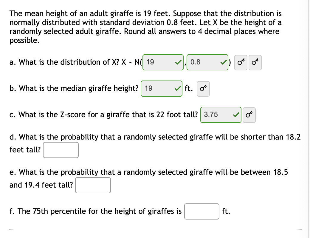 The mean height of an adult giraffe is 19 feet. Suppose that the distribution is normally distributed with standard deviation of 0.8 feet. Let X be the height of a randomly selected adult giraffe. Round all answers to 4 decimal places where possible.

a. What is the distribution of X? X ~ N(19, 0.8)

b. What is the median giraffe height? 19 ft.

c. What is the Z-score for a giraffe that is 22 feet tall? 3.75

d. What is the probability that a randomly selected giraffe will be shorter than 18.2 feet tall? [Blank box for answer]

e. What is the probability that a randomly selected giraffe will be between 18.5 and 19.4 feet tall? [Blank box for answer]

f. The 75th percentile for the height of giraffes is [Blank box for answer] ft.