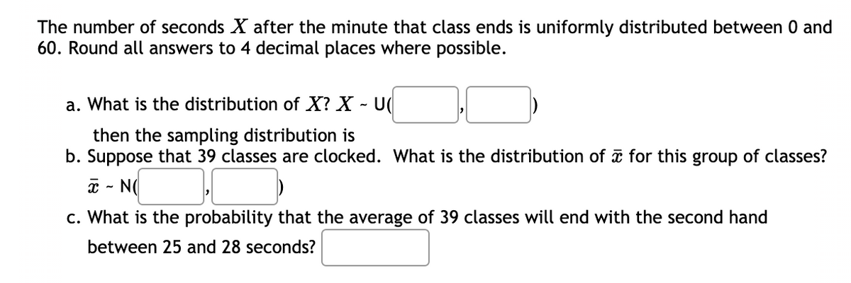 The number of seconds X after the minute that class ends is uniformly distributed between 0 and
60. Round all answers to 4 decimal places where possible.
a. What is the distribution of X? X - U
then the sampling distribution is
b. Suppose that 39 classes are clocked. What is the distribution of ữ for this group of classes?
a - N(
c. What is the probability that the average of 39 classes will end with the second hand
between 25 and 28 seconds?
