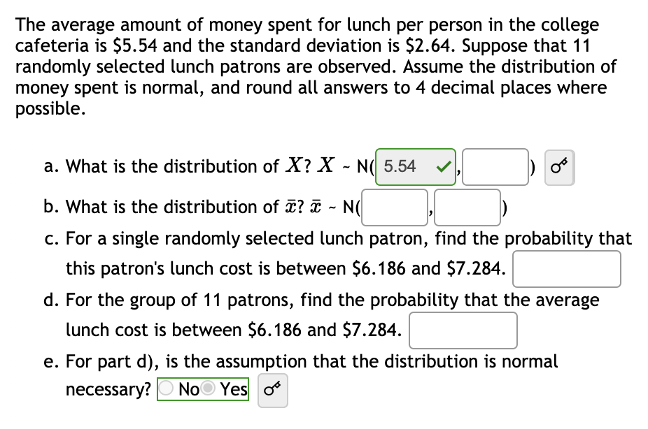 The average amount of money spent for lunch per person in the college
cafeteria is $5.54 and the standard deviation is $2.64. Suppose that 11
randomly selected lunch patrons are observed. Assume the distribution of
money spent is normal, and round all answers to 4 decimal places where
possible.
a. What is the distribution of X? X - N( 5.54
b. What is the distribution of ? ¤ - N(
c. For a single randomly selected lunch patron, find the probability that
this patron's lunch cost is between $6.186 and $7.284.
d. For the group of 11 patrons, find the probability that the average
lunch cost is between $6.186 and $7.284.
e. For part d), is the assumption that the distribution is normal
necessary?
NoO Yes o
