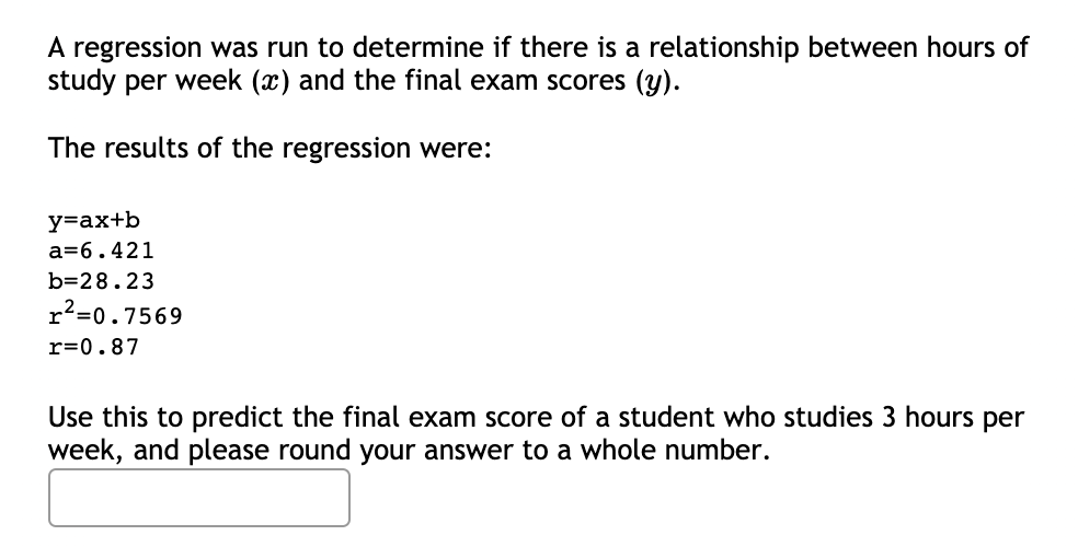 A regression was run to determine if there is a relationship between hours of
study per week (x) and the final exam scores (y).
The results of the regression were:
y=ax+b
a=6.421
b=28.23
r2=0.7569
r=0.87
Use this to predict the final exam score of a student who studies 3 hours per
week, and please round your answer to a whole number.
