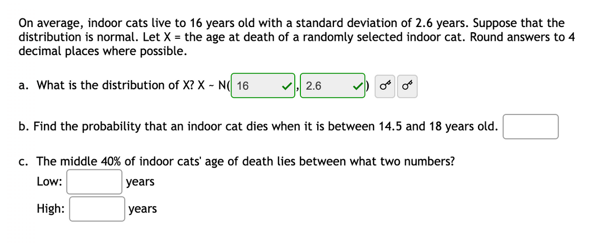 On average, indoor cats live to 16 years old with a standard deviation of 2.6 years. Suppose that the
= the age at death of a randomly selected indoor cat. Round answers to 4
distribution is normal. Let X
decimal places where possible.
a. What is the distribution of X? X - N( 16
2.6
b. Find the probability that an indoor cat dies when it is between 14.5 and 18
years
old.
c. The middle 40% of indoor cats' age of death lies between what two numbers?
Low:
years
High:
years
