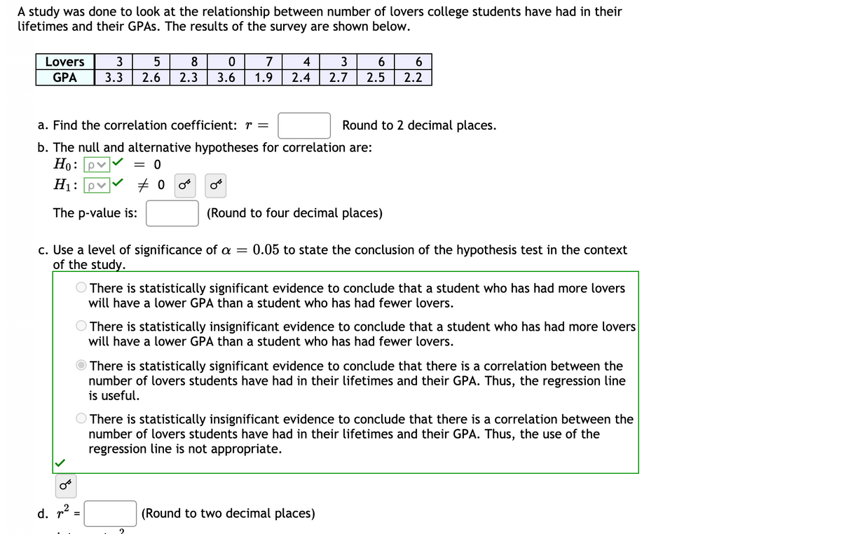 A study was done to look at the relationship between number of lovers college students have had in their
lifetimes and their GPAS. The results of the survey are shown below.
Lovers
3
8
7
4
3
6
GPA
3.3
2.6
2.3
3.6
1.9
2.4
2.7
2.5
2.2
a. Find the correlation coefficient: r =
Round to 2 decimal places.
b. The null and alternative hypotheses for correlation are:
Но:
pv
= 0
H1:
The p-value is:
(Round to four decimal places)
c. Use a level of significance of a
of the study.
0.05 to state the conclusion of the hypothesis test in the context
There is statistically significant evidence to conclude that a student who has had more lovers
will have a lower GPA than a student who has had fewer lovers.
O There is statistically insignificant evidence to conclude that a student who has had more lovers
will have a lower GPA than a student who has had fewer lovers.
There is statistically significant evidence to conclude that there is a correlation between the
number of lovers students have had in their lifetimes and their GPA. Thus, the regression line
is useful.
O There is statistically insignificant evidence to conclude that there is a correlation between the
number of lovers students have had in their lifetimes and their GPA. Thus, the use of the
regression line is not appropriate.
d. r2
(Round to two decimal places)
=
