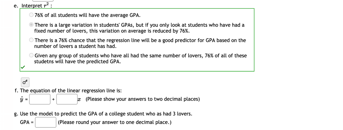 e. Interpret r2:
O 76% of all students will have the average GPA.
There is a large variation in students' GPAS, but if you only look at students who have had a
fixed number of lovers, this variation on average is reduced by 76%.
There is a 76% chance that the regression line will be a good predictor for GPA based on the
number of lovers a student has had.
Given any group of students who have all had the same number of lovers, 76% of all of these
studetns will have the predicted GPA.
f. The equation of the linear regression line is:
ŷ =
x (Please show your answers to two decimal places)
+
g. Use the model to predict the GPA of a college student who as had 3 lovers.
GPA =
(Please round your answer to one decimal place.)
