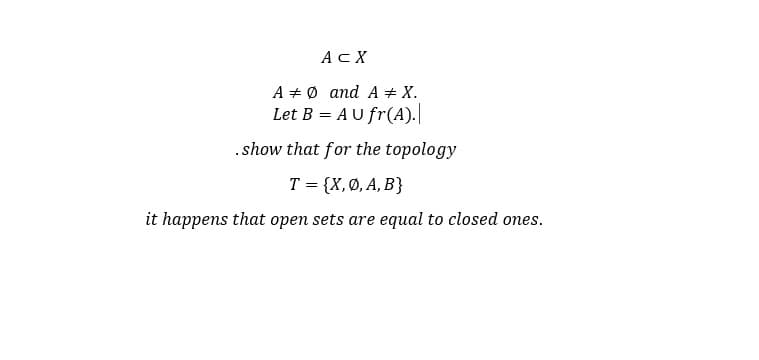 ACX
A + Ø and A + X.
Let B = AU fr(A).
.show that for the topology
T = {X,Ø, A, B}
it happens that open sets are equal to closed ones.
