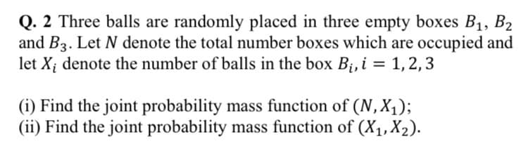 Q. 2 Three balls are randomly placed in three empty boxes B1, B2
and B3. Let N denote the total number boxes which are occupied and
let X; denote the number of balls in the box Bi, i = 1,2,3
(i) Find the joint probability mass function of (N, X1);
(ii) Find the joint probability mass function of (X1, X2).
