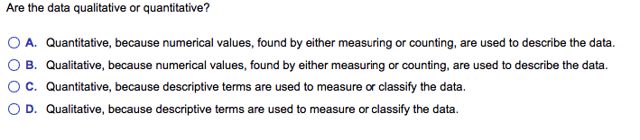 Are the data qualitative or quantitative?
O A. Quantitative, because numerical values, found by either measuring or counting, are used to describe the data.
B. Qualitative, because numerical values, found by either measuring or counting, are used to describe the data.
c. Quantitative, because descriptive terms are used to measure or classify the data.
O D. Qualitative, because descriptive terms are used to measure or classify the data.
