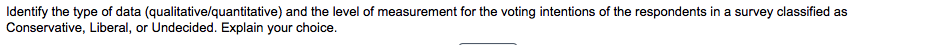 Identify the type of data (qualitative/lquantitative) and the level of measurement for the voting intentions of the respondents in a survey classified as
Conservative, Liberal, or Undecided. Explain your choice.
