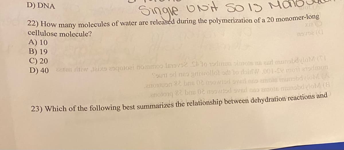 D) DNA
Single ONit SO 1S Mao
uot (A
22) How many molecules of water are released during the polymerization of a 20 monomer-long
cellulose molecule?
A) 10
B) 19
C) 20
D) 40 enmn rliiw Jaixo aogoloai nommoo Isov to 1odon imoln na esd caunsbdyloM (I
SoUn od neo grniwollot odi To rloirW .001-50 motl 21odmun
enolong 8 bns 0č noowisd ovsd neo ermoie munobdylolM (8
23) Which of the following best summarizes the relationship between dehydration reactions and
