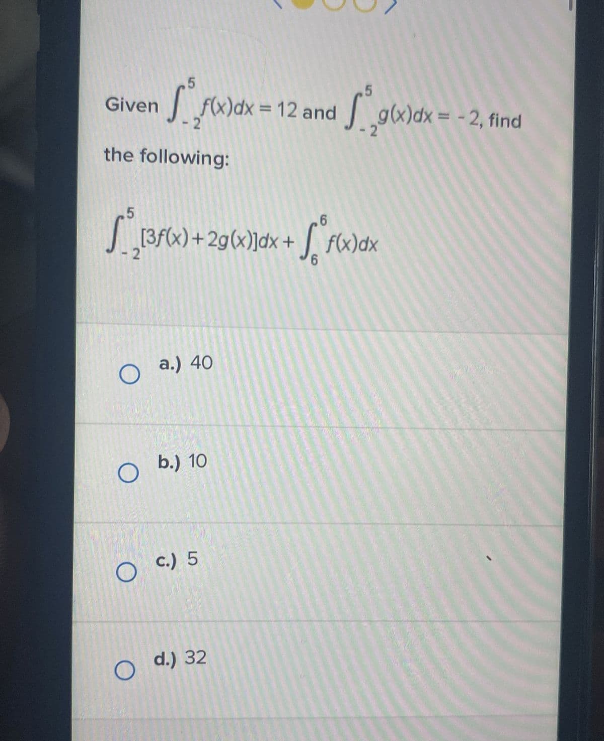 Given
5
the following:
O
f(x)dx = 12 and g(x)dx = -2, find
-2
5
6
S__[3f(x) + 2g(x)]dx + √°f(x)dx
6
a.) 40
O b.) 10
5
c.) 5
O d.) 32