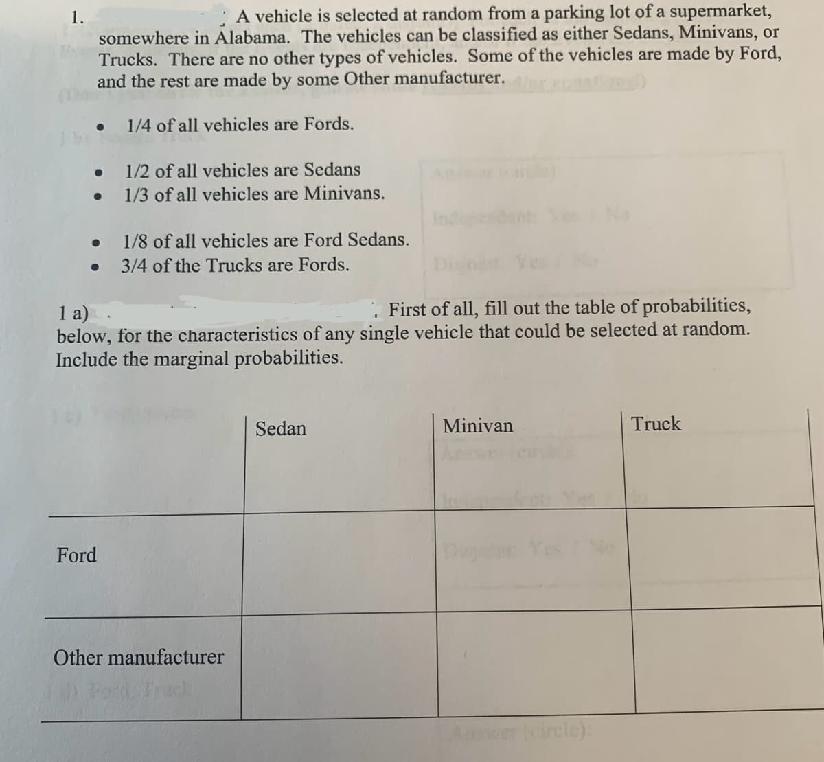 1.
A vehicle is selected at random from a parking lot of a supermarket,
somewhere in Alabama. The vehicles can be classified as either Sedans, Minivans, or
Trucks. There are no other types of vehicles. Some of the vehicles are made by Ford,
and the rest are made by some Other manufacturer.
1/4 of all vehicles are Fords.
1/2 of all vehicles are Sedans
•
1/3 of all vehicles are Minivans.
•
1/8 of all vehicles are Ford Sedans.
•
3/4 of the Trucks are Fords.
Ind
1 a)
First of all, fill out the table of probabilities,
below, for the characteristics of any single vehicle that could be selected at random.
Include the marginal probabilities.
Ford
Other manufacturer
di Ford, Track
Sedan
Minivan
Truck
cle):