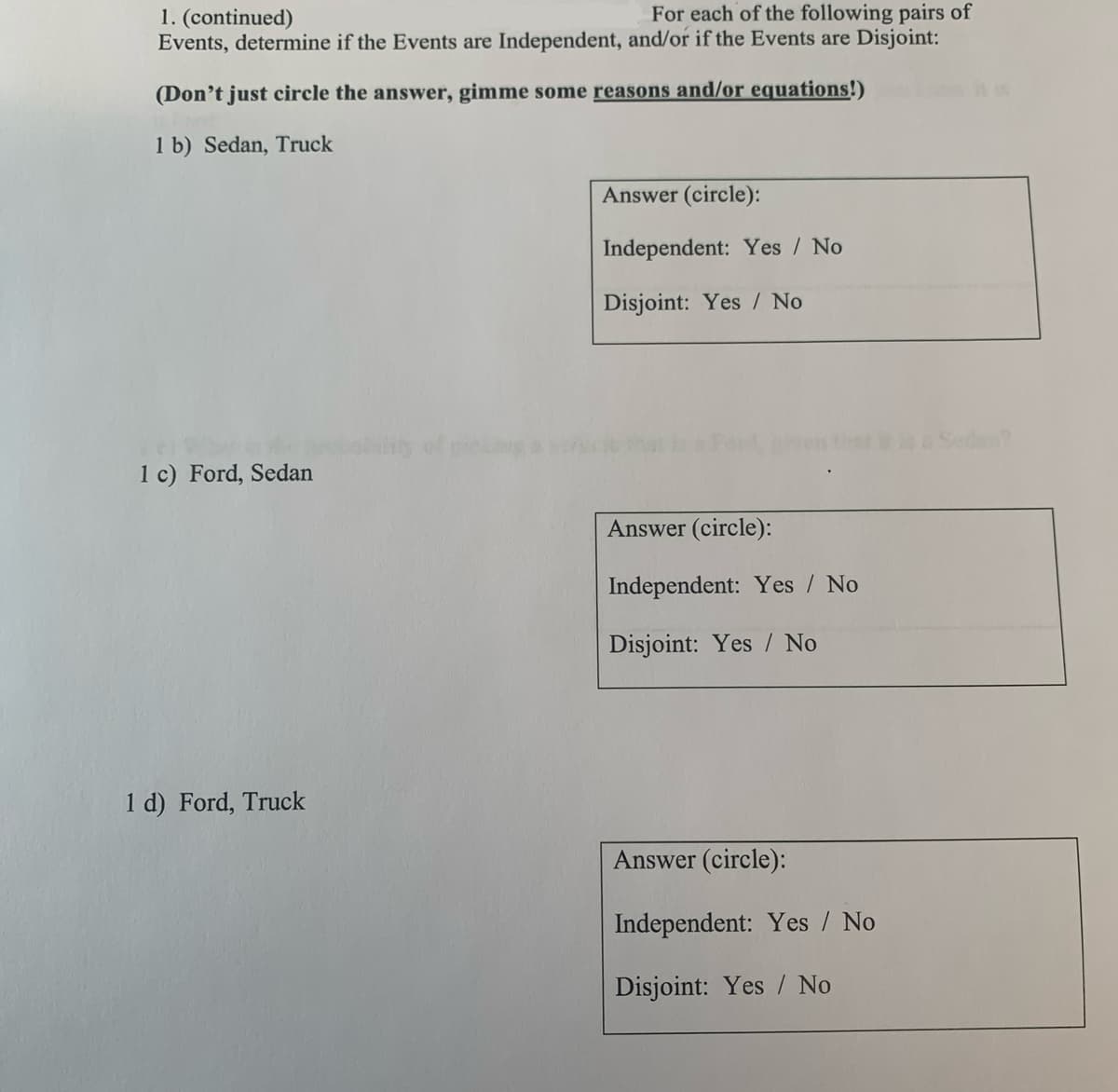 1. (continued)
For each of the following pairs of
Events, determine if the Events are Independent, and/or if the Events are Disjoint:
(Don't just circle the answer, gimme some reasons and/or equations!)
1 b) Sedan, Truck
Answer (circle):
Independent: Yes / No
Disjoint: Yes/No
1 c) Ford, Sedan
Answer (circle):
Independent: Yes / No
Disjoint: Yes No
1 d) Ford, Truck
Answer (circle):
Independent: Yes / No
Disjoint: Yes No
Sedan?