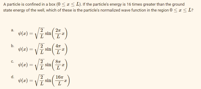 A particle is confined in a box (0 ≤ x ≤ L). If the particle's energy is 16 times greater than the ground
state energy of the well, which of these is the particle's normalized wave function in the region 0 ≤ x ≤ L?
a.
2
*(z) = √² sin (2²)
L
L
b.
2
4π
√5 (2) = √ √ ² sin ( 47 x )
2
*(z) = √²/ sin ( ² )
8T
L
2
6(2) = √7 sin (¹
(x)=
16п
L
x)
L
C.
d.