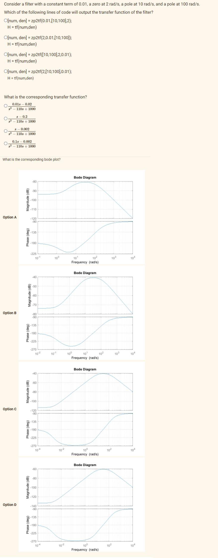 Consider a filter with a constant term of 0.01, a zero at 2 rad/s, a pole at 10 rad/s, and a pole at 100 rad/s.
Which of the following lines of code will output the transfer function of the filter?
O[num, den] = zp2tf(0.01,[10,100],2);
H = tf(num,den)
O[num, den] = zp2tf(2,0.01,[10,100]);
H = tf(num,den)
O[num, den] = zp2tf([10,100],2,0.01);
H = tf(num,den)
O[num, den] = zp2tf(2,[10,100],0.01);
H = tf(num,den)
What is the corresponding transfer function?
0.018 -0.02
s² - 110s +1000
s - 0.2
- 110s + 1000
s 0.002
110s + 1000
0.18 0.002
O
8²
110s +1000
What is the corresponding bode plot?
-80
-90
-100
-110
-120
-90
-135
-180
-225
10-1
-40
-50
-60
-70
-80
-90
-135
-180
-225
-270
10-²
-40
-60
-80
-100
-120
-90
-135
-180
-225
-270
Option A
Option B
Option C
Option D
Magnitude (dB)
Phase (deg)
Magnitude (dB)
Phase (deg)
Magnitude (dB)
Phase (deg)
Magnitude (dB)
Phase (deg)
10
-60
-80
-100
-120
-140
-90
-135
-180
-225
-270
104
10⁰
10-1
10-²
102
Bode Diagram
10¹
10²
Frequency (rad/s)
Bode Diagram
10¹
Frequency (rad/s)
Bode Diagram
10⁰
Frequency (rad/s)
Bode Diagram
10⁰
Frequency (rad/s)
10⁰
10²
10³
10²
10²
10³
104
104
104
104