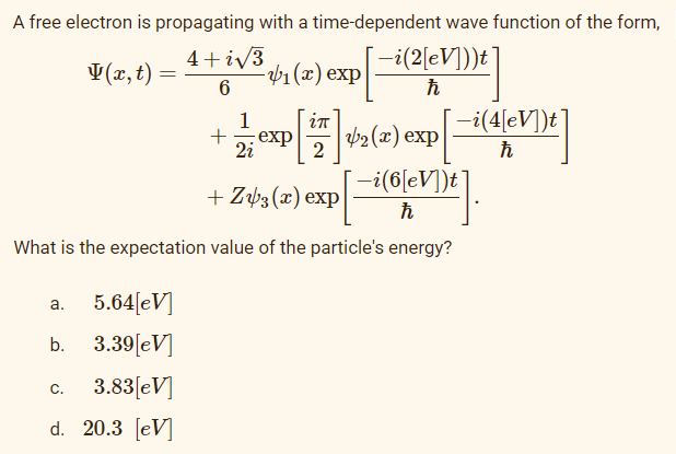 A free electron is propagating
with a time-dependent wave function of the form,
4+i√3
V(x, t)
-₁ (x) exp
—i(2[eV]))t¯
ħ
6
1
in
+
-= = exp [17] 1/₂ (2) exp[-i (4[V])e]
2i
2
ħ
-i(6[eV])t
+ Z3(x) exp
ħ
What is the expectation value of the particle's energy?
a.
5.64[eV]
b.
3.39[eV]
C.
3.83[eV]
d. 20.3 [eV]
=