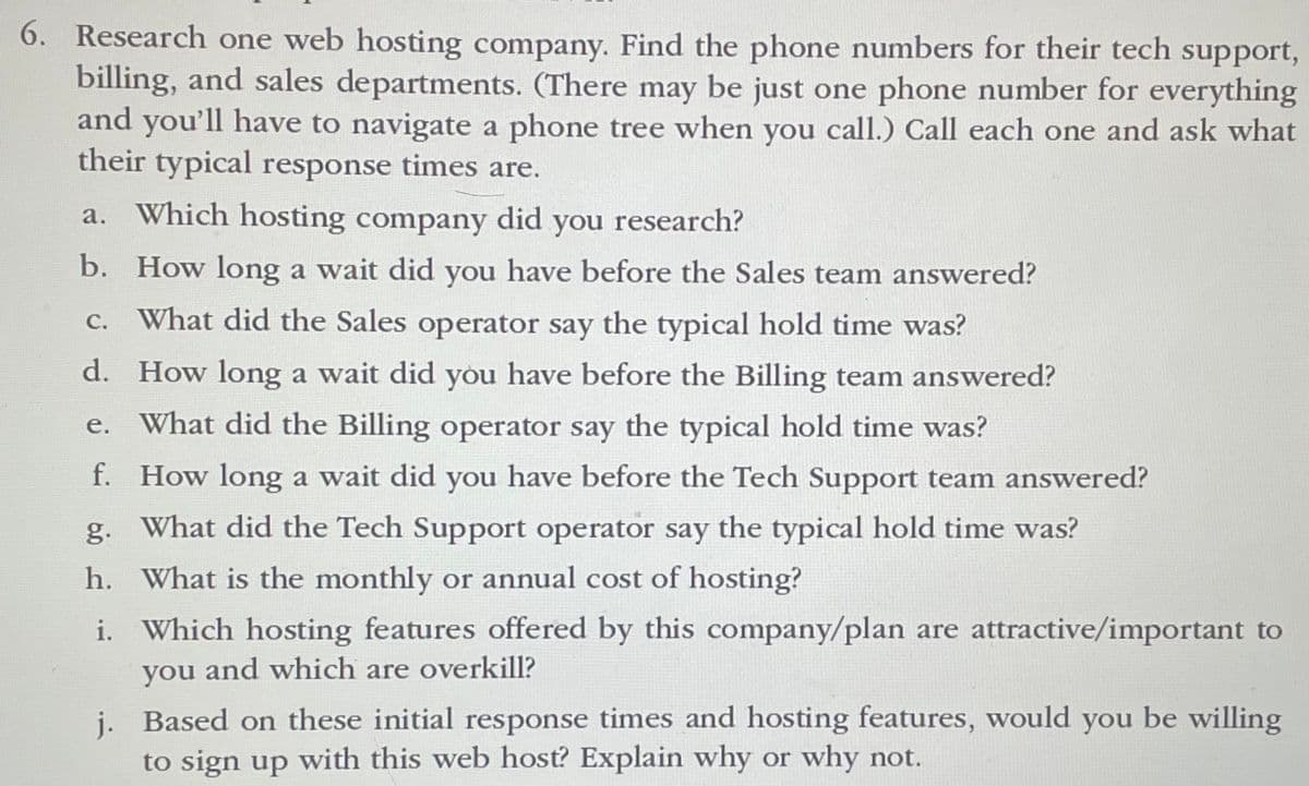 6. Research one web hosting company. Find the phone numbers for their tech support,
billing, and sales departments. (There may be just one phone number for everything
and you'll have to navigate a phone tree when you call.) Call each one and ask what
their typical response times are.
a. Which hosting company did you research?
b.
How long a wait did you have before the Sales team answered?
c. What did the Sales operator say the typical hold time was?
d. How long a wait did you have before the Billing team answered?
What did the Billing operator say the typical hold time was?
e.
f.
How long a wait did you have before the Tech Support team answered?
g. What did the Tech Support operator say the typical hold time was?
h. What is the monthly or annual cost of hosting?
i. Which hosting features offered by this company/plan are attractive/important to
you and which are overkill?
j.
Based on these initial response times and hosting features, would you be willing
to sign up with this web host? Explain why or why not.