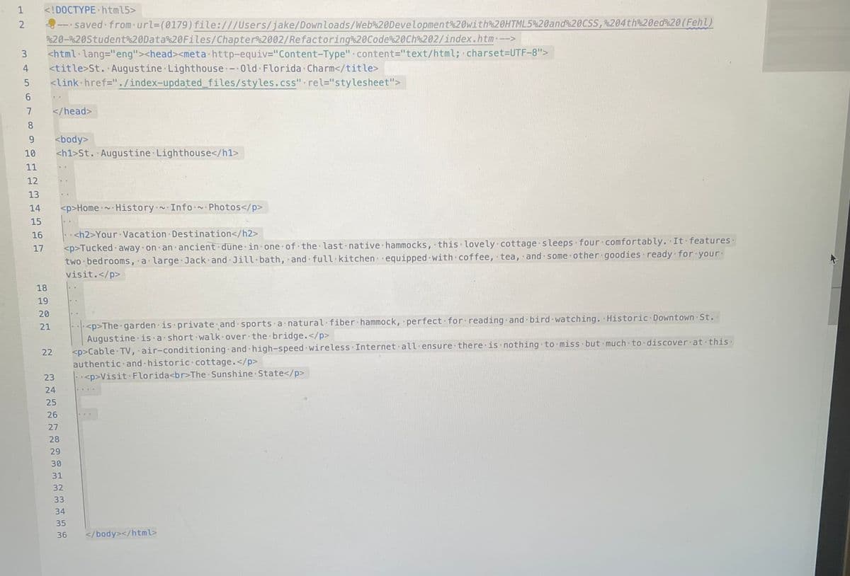 1 <!DOCTYPE html5>
2
- saved from-url= (0179) file:///Users/jake/Downloads/Web%20Development%20with%20HTML5%20and%20CSS, %204th%20ed%20(Fehl)
%20-%20Student%20Data%20Files/Chapter 2002/Refactoring%20Code%20Ch%202/index.htm.-->
3 <html lang="eng"><head><meta http-equiv="Content-Type" content="text/html; charset=UTF-8">
4 <title>St. Augustine Lighthouse Old Florida Charm</title>
5 <link href="./index-updated_files/styles.css" rel="stylesheet">
6 ..
7
8
9
<body>
10 <h1>St. Augustine Lighthouse</h1>
11
12
13
14
</head>
15
16
17
18
19
20
21
22
23
24
25
26
27
28
29
<p>Home History Info-~- Photos</p>
30
31
<h2>Your Vacation Destination</h2>
<p>Tucked away on an ancient dune in one of the last native hammocks, this lovely cottage sleeps four comfortably. It features.
two bedrooms, a large Jack and Jill-bath, and full kitchen equipped with coffee, tea, and some other goodies ready for your
visit.</p>
32
33
34
35
36
<p>The garden is private and sports a natural fiber hammock, perfect for reading and bird watching. Historic Downtown St..
Augustine is a short walk over the bridge.</p>
<p>Cable TV, air-conditioning and high-speed wireless Internet all ensure there is nothing to miss but much to discover at this.
authentic and historic cottage.</p>
<p>Visit Florida<br>The Sunshine State</p>
</body></html>
