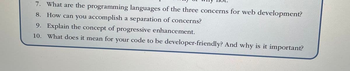 7. What are the programming languages of the three concerns for web development?
8. How can you accomplish a separation of concerns?
9. Explain the concept of progressive enhancement.
10. What does it mean for your code to be developer-friendly? And why is it important?